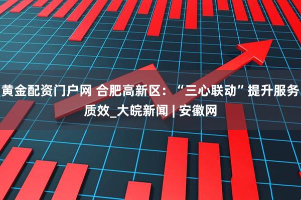 黄金配资门户网 合肥高新区：“三心联动”提升服务质效_大皖新闻 | 安徽网