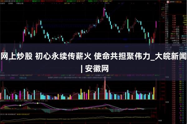 网上炒股 初心永续传薪火 使命共担聚伟力_大皖新闻 | 安徽网