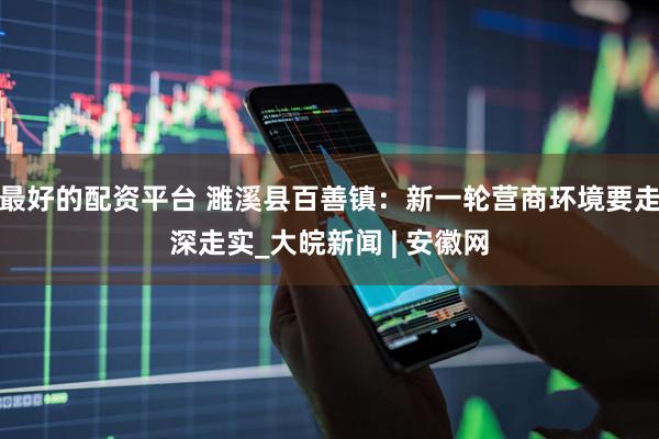 最好的配资平台 濉溪县百善镇：新一轮营商环境要走深走实_大皖新闻 | 安徽网