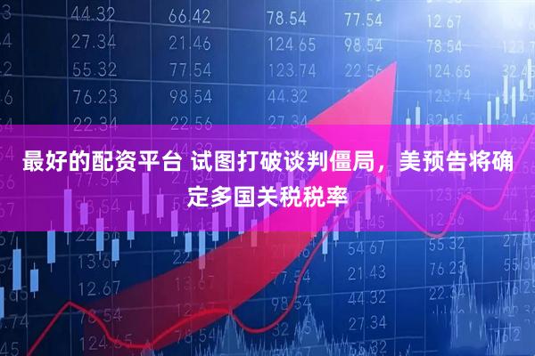 最好的配资平台 试图打破谈判僵局，美预告将确定多国关税税率