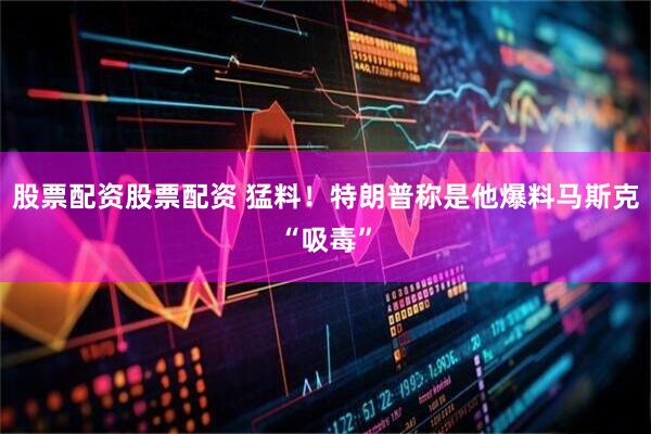 股票配资股票配资 猛料！特朗普称是他爆料马斯克“吸毒”