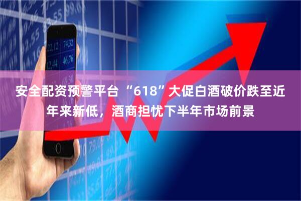 安全配资预警平台 “618”大促白酒破价跌至近年来新低，酒商担忧下半年市场前景