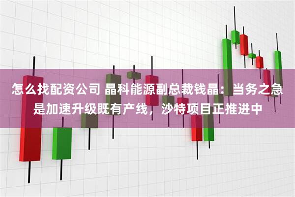 怎么找配资公司 晶科能源副总裁钱晶：当务之急是加速升级既有产线，沙特项目正推进中
