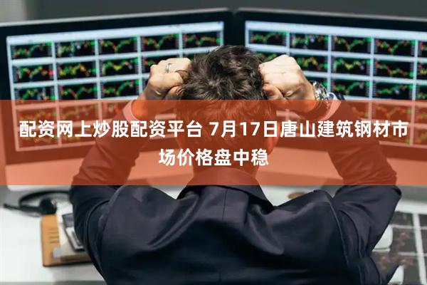配资网上炒股配资平台 7月17日唐山建筑钢材市场价格盘中稳