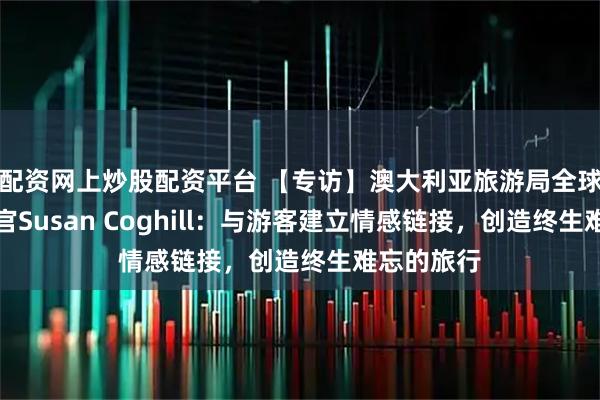 配资网上炒股配资平台 【专访】澳大利亚旅游局全球首席营销官Susan Coghill：与游客建立情感链接，创造终生难忘的旅行