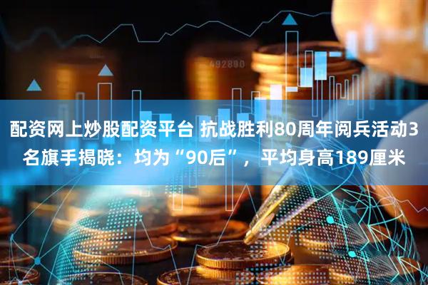 配资网上炒股配资平台 抗战胜利80周年阅兵活动3名旗手揭晓：均为“90后”，平均身高189厘米