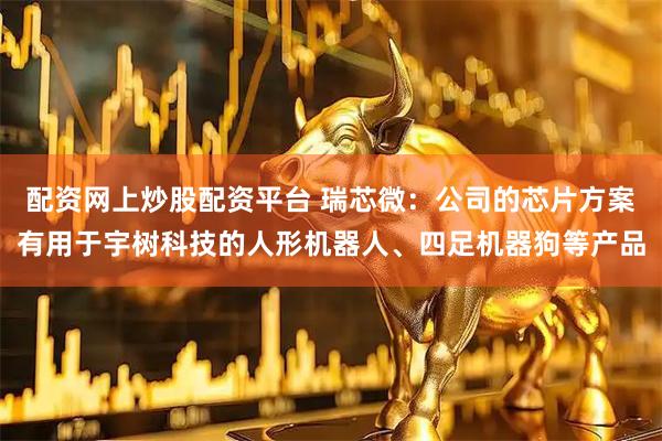 配资网上炒股配资平台 瑞芯微：公司的芯片方案有用于宇树科技的人形机器人、四足机器狗等产品