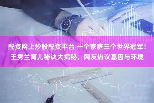 配资网上炒股配资平台 一个家庭三个世界冠军！王秀兰育儿秘诀大揭秘，网友热议基因与环境