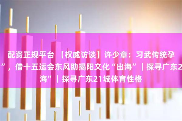 配资正规平台 【权威访谈】许少章：习武传统孕育“武术之乡”，借十五运会东风助揭阳文化“出海”｜探寻广东21城体育性格