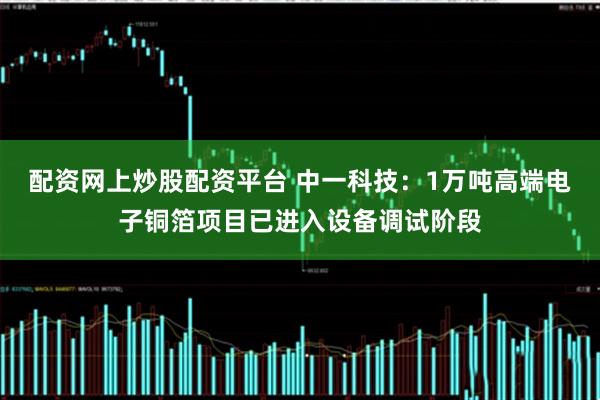 配资网上炒股配资平台 中一科技：1万吨高端电子铜箔项目已进入设备调试阶段